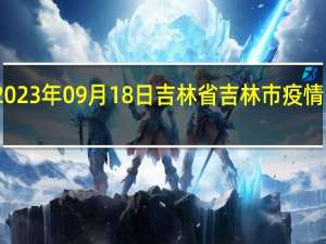 2023年09月18日吉林省吉林市疫情大数据-今日/今天疫情全网搜索最新实时消息动态情况通知播报