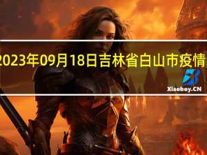 2023年09月18日吉林省白山市疫情大数据-今日/今天疫情全网搜索最新实时消息动态情况通知播报