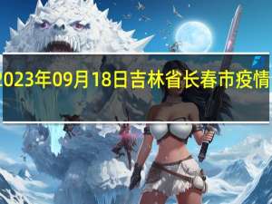 2023年09月18日吉林省长春市疫情大数据-今日/今天疫情全网搜索最新实时消息动态情况通知播报