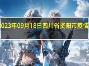 2023年09月18日四川省资阳市疫情大数据-今日/今天疫情全网搜索最新实时消息动态情况通知播报
