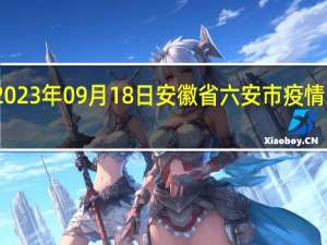 2023年09月18日安徽省六安市疫情大数据-今日/今天疫情全网搜索最新实时消息动态情况通知播报