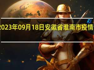 2023年09月18日安徽省淮南市疫情大数据-今日/今天疫情全网搜索最新实时消息动态情况通知播报