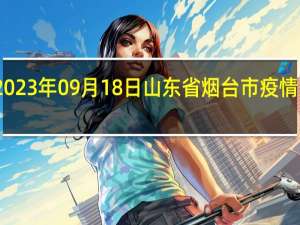 2023年09月18日山东省烟台市疫情大数据-今日/今天疫情全网搜索最新实时消息动态情况通知播报