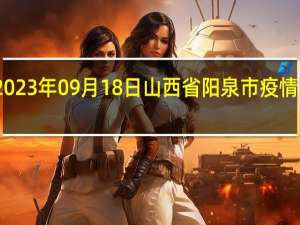 2023年09月18日山西省阳泉市疫情大数据-今日/今天疫情全网搜索最新实时消息动态情况通知播报