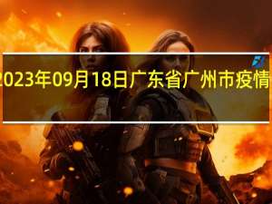 2023年09月18日广东省广州市疫情大数据-今日/今天疫情全网搜索最新实时消息动态情况通知播报