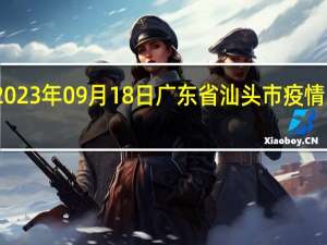 2023年09月18日广东省汕头市疫情大数据-今日/今天疫情全网搜索最新实时消息动态情况通知播报