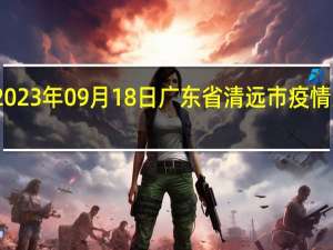 2023年09月18日广东省清远市疫情大数据-今日/今天疫情全网搜索最新实时消息动态情况通知播报