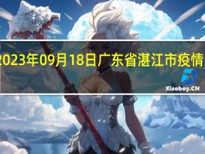 2023年09月18日广东省湛江市疫情大数据-今日/今天疫情全网搜索最新实时消息动态情况通知播报