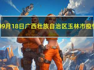 2023年09月18日广西壮族自治区玉林市疫情大数据-今日/今天疫情全网搜索最新实时消息动态情况通知播报