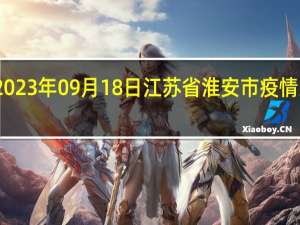 2023年09月18日江苏省淮安市疫情大数据-今日/今天疫情全网搜索最新实时消息动态情况通知播报