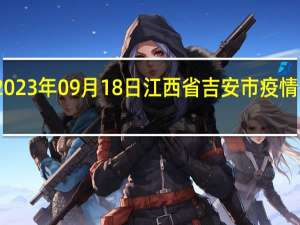 2023年09月18日江西省吉安市疫情大数据-今日/今天疫情全网搜索最新实时消息动态情况通知播报