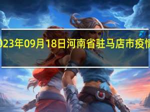 2023年09月18日河南省驻马店市疫情大数据-今日/今天疫情全网搜索最新实时消息动态情况通知播报