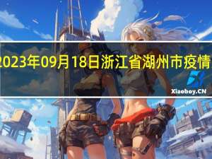 2023年09月18日浙江省湖州市疫情大数据-今日/今天疫情全网搜索最新实时消息动态情况通知播报