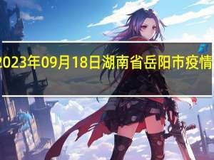 2023年09月18日湖南省岳阳市疫情大数据-今日/今天疫情全网搜索最新实时消息动态情况通知播报