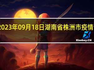 2023年09月18日湖南省株洲市疫情大数据-今日/今天疫情全网搜索最新实时消息动态情况通知播报