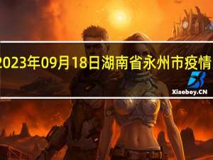 2023年09月18日湖南省永州市疫情大数据-今日/今天疫情全网搜索最新实时消息动态情况通知播报