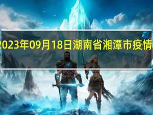 2023年09月18日湖南省湘潭市疫情大数据-今日/今天疫情全网搜索最新实时消息动态情况通知播报