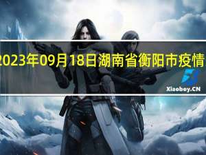 2023年09月18日湖南省衡阳市疫情大数据-今日/今天疫情全网搜索最新实时消息动态情况通知播报