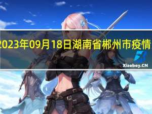 2023年09月18日湖南省郴州市疫情大数据-今日/今天疫情全网搜索最新实时消息动态情况通知播报