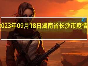 2023年09月18日湖南省长沙市疫情大数据-今日/今天疫情全网搜索最新实时消息动态情况通知播报