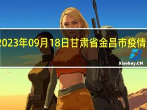 2023年09月18日甘肃省金昌市疫情大数据-今日/今天疫情全网搜索最新实时消息动态情况通知播报