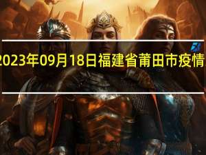 2023年09月18日福建省莆田市疫情大数据-今日/今天疫情全网搜索最新实时消息动态情况通知播报