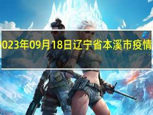 2023年09月18日辽宁省本溪市疫情大数据-今日/今天疫情全网搜索最新实时消息动态情况通知播报