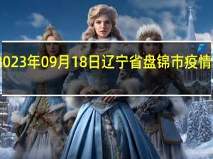 2023年09月18日辽宁省盘锦市疫情大数据-今日/今天疫情全网搜索最新实时消息动态情况通知播报