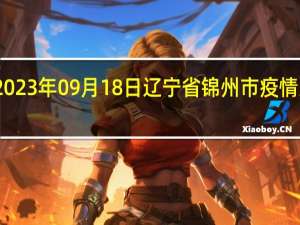 2023年09月18日辽宁省锦州市疫情大数据-今日/今天疫情全网搜索最新实时消息动态情况通知播报