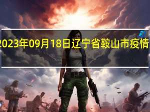 2023年09月18日辽宁省鞍山市疫情大数据-今日/今天疫情全网搜索最新实时消息动态情况通知播报