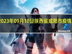 2023年09月18日陕西省咸阳市疫情大数据-今日/今天疫情全网搜索最新实时消息动态情况通知播报