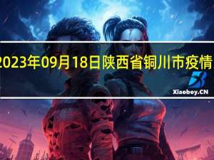 2023年09月18日陕西省铜川市疫情大数据-今日/今天疫情全网搜索最新实时消息动态情况通知播报
