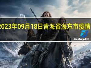 2023年09月18日青海省海东市疫情大数据-今日/今天疫情全网搜索最新实时消息动态情况通知播报