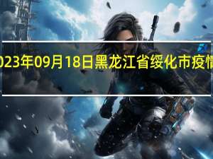 2023年09月18日黑龙江省绥化市疫情大数据-今日/今天疫情全网搜索最新实时消息动态情况通知播报