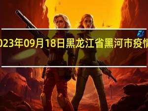 2023年09月18日黑龙江省黑河市疫情大数据-今日/今天疫情全网搜索最新实时消息动态情况通知播报