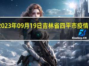 2023年09月19日吉林省四平市疫情大数据-今日/今天疫情全网搜索最新实时消息动态情况通知播报