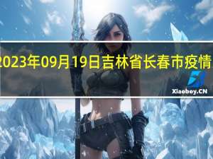 2023年09月19日吉林省长春市疫情大数据-今日/今天疫情全网搜索最新实时消息动态情况通知播报
