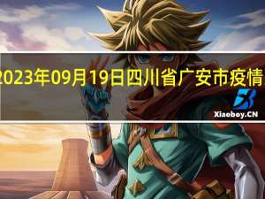 2023年09月19日四川省广安市疫情大数据-今日/今天疫情全网搜索最新实时消息动态情况通知播报