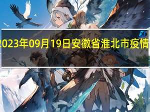 2023年09月19日安徽省淮北市疫情大数据-今日/今天疫情全网搜索最新实时消息动态情况通知播报