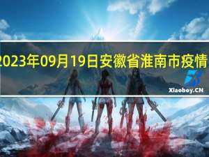 2023年09月19日安徽省淮南市疫情大数据-今日/今天疫情全网搜索最新实时消息动态情况通知播报