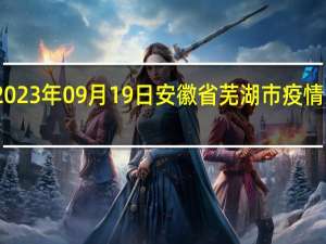 2023年09月19日安徽省芜湖市疫情大数据-今日/今天疫情全网搜索最新实时消息动态情况通知播报