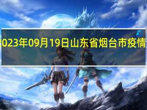 2023年09月19日山东省烟台市疫情大数据-今日/今天疫情全网搜索最新实时消息动态情况通知播报