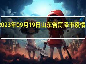 2023年09月19日山东省菏泽市疫情大数据-今日/今天疫情全网搜索最新实时消息动态情况通知播报