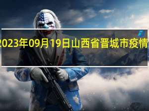 2023年09月19日山西省晋城市疫情大数据-今日/今天疫情全网搜索最新实时消息动态情况通知播报