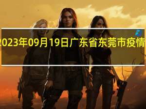 2023年09月19日广东省东莞市疫情大数据-今日/今天疫情全网搜索最新实时消息动态情况通知播报