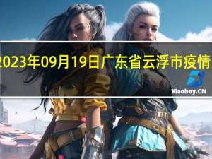 2023年09月19日广东省云浮市疫情大数据-今日/今天疫情全网搜索最新实时消息动态情况通知播报