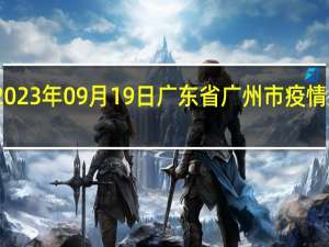2023年09月19日广东省广州市疫情大数据-今日/今天疫情全网搜索最新实时消息动态情况通知播报