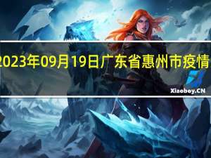 2023年09月19日广东省惠州市疫情大数据-今日/今天疫情全网搜索最新实时消息动态情况通知播报