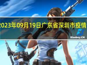 2023年09月19日广东省深圳市疫情大数据-今日/今天疫情全网搜索最新实时消息动态情况通知播报