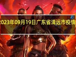 2023年09月19日广东省清远市疫情大数据-今日/今天疫情全网搜索最新实时消息动态情况通知播报